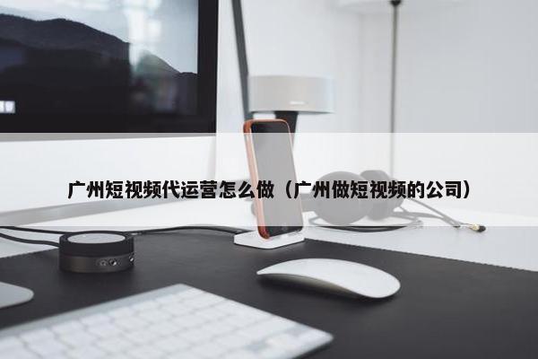 广州短视频代运营怎么做（广州做短视频的公司）