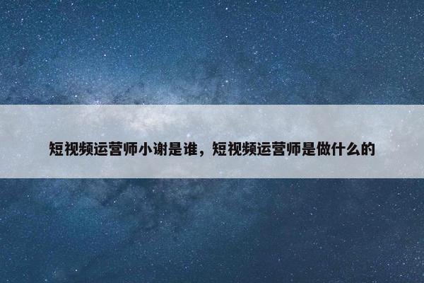 短视频运营师小谢是谁，短视频运营师是做什么的