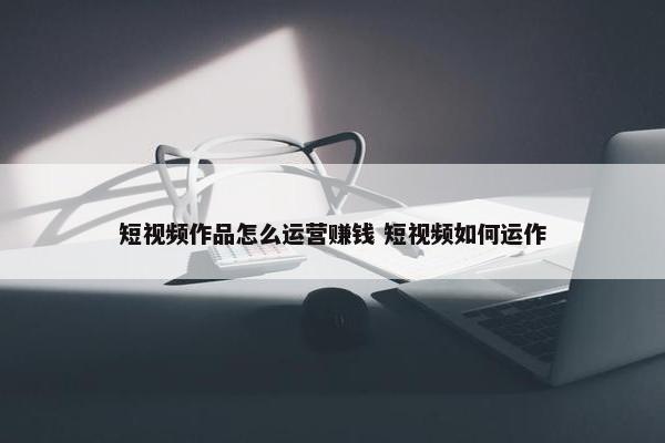 短视频作品怎么运营赚钱 短视频如何运作