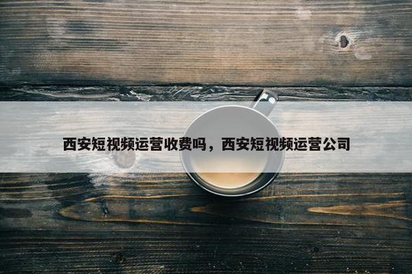 西安短视频运营收费吗，西安短视频运营公司