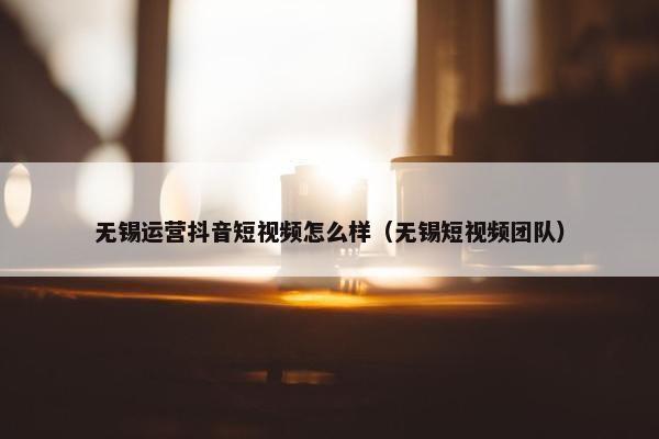 无锡运营抖音短视频怎么样（无锡短视频团队）