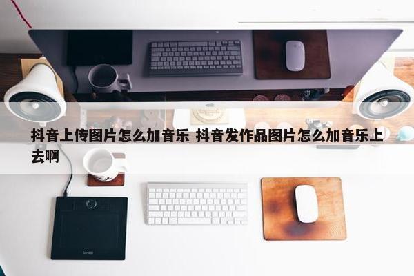 抖音上传图片怎么加音乐 抖音发作品图片怎么加音乐上去啊