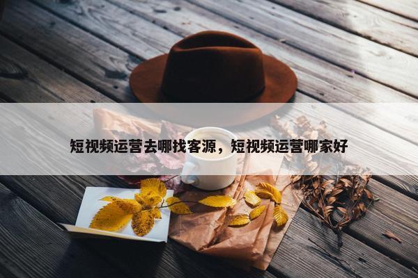 短视频运营去哪找客源，短视频运营哪家好