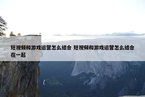 短视频和游戏运营怎么结合 短视频和游戏运营怎么结合在一起