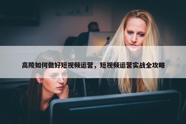 高陵如何做好短视频运营，短视频运营实战全攻略