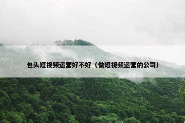 包头短视频运营好不好（做短视频运营的公司）