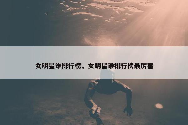 女明星谁排行榜，女明星谁排行榜最厉害