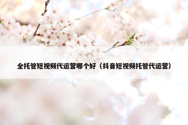 全托管短视频代运营哪个好（抖音短视频托管代运营）