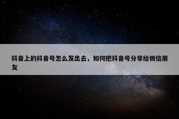 抖音上的抖音号怎么发出去，如何把抖音号分享给微信朋友