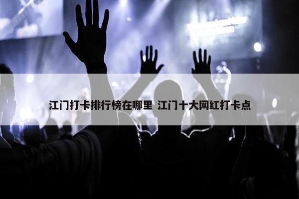 江门打卡排行榜在哪里 江门十大网红打卡点