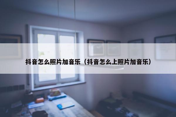 抖音怎么照片加音乐（抖音怎么上照片加音乐）