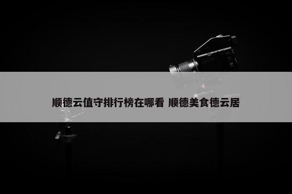 顺德云值守排行榜在哪看 顺德美食德云居