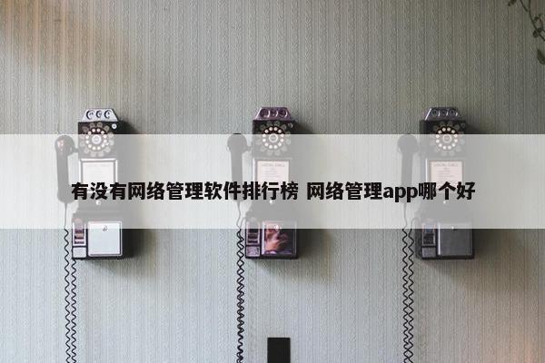 有没有网络管理软件排行榜 网络管理app哪个好