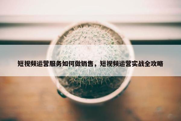 短视频运营服务如何做销售，短视频运营实战全攻略