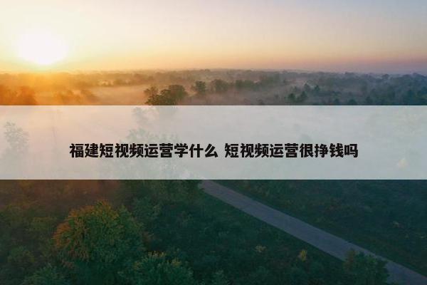 福建短视频运营学什么 短视频运营很挣钱吗