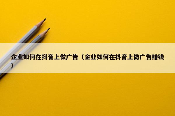 企业如何在抖音上做广告（企业如何在抖音上做广告赚钱）