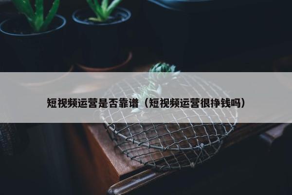 短视频运营是否靠谱（短视频运营很挣钱吗）