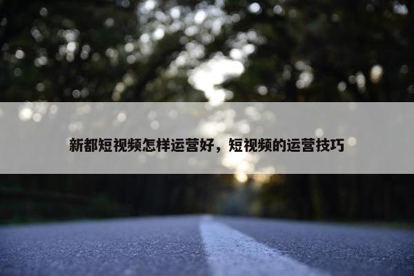 新都短视频怎样运营好，短视频的运营技巧