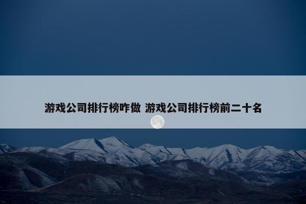 游戏公司排行榜咋做 游戏公司排行榜前二十名