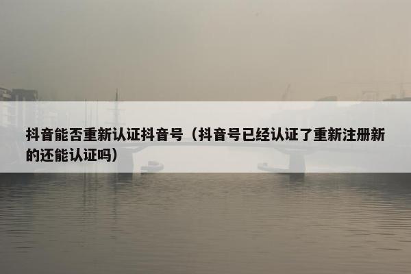 抖音能否重新认证抖音号（抖音号已经认证了重新注册新的还能认证吗）