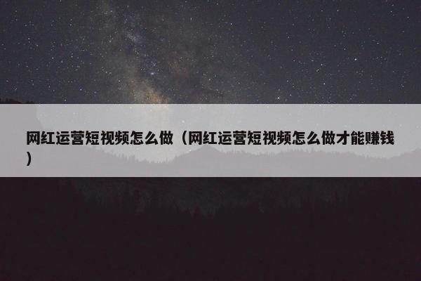 网红运营短视频怎么做（网红运营短视频怎么做才能赚钱）