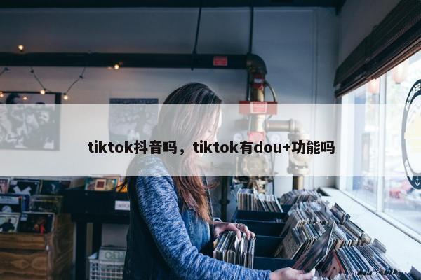 tiktok抖音吗，tiktok有dou+功能吗