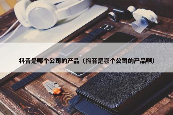 抖音是哪个公司的产品（抖音是哪个公司的产品啊）