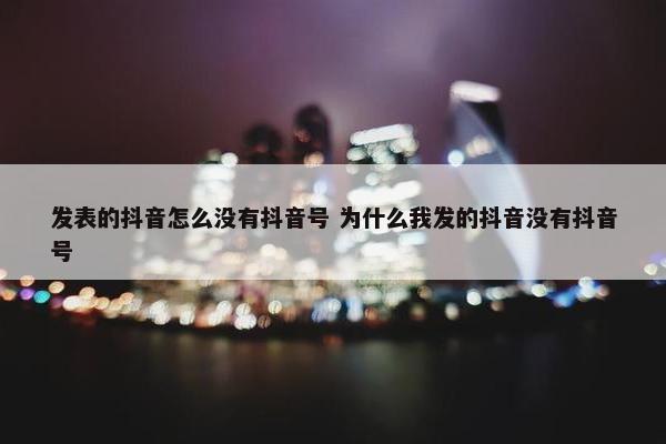 发表的抖音怎么没有抖音号 为什么我发的抖音没有抖音号