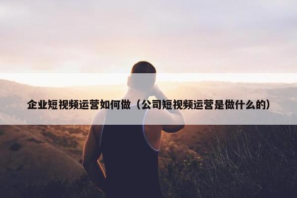 企业短视频运营如何做（公司短视频运营是做什么的）