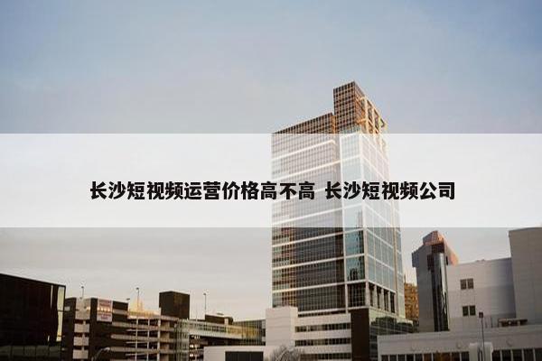 长沙短视频运营价格高不高 长沙短视频公司