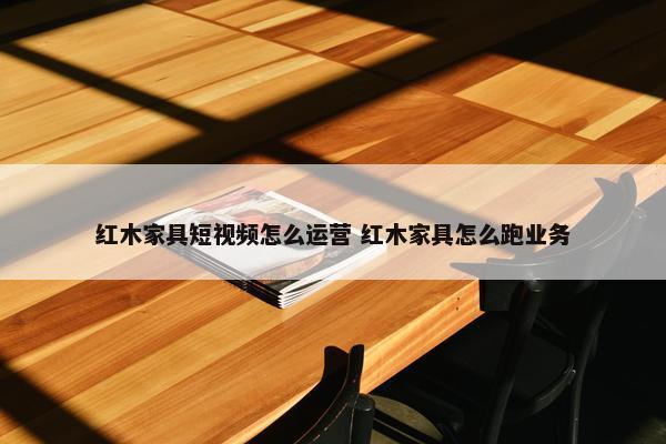 红木家具短视频怎么运营 红木家具怎么跑业务