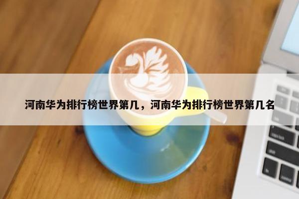 河南华为排行榜世界第几，河南华为排行榜世界第几名