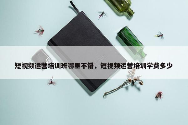 短视频运营培训班哪里不错，短视频运营培训学费多少