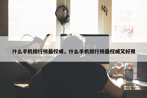 什么手机排行榜最权威，什么手机排行榜最权威又好用