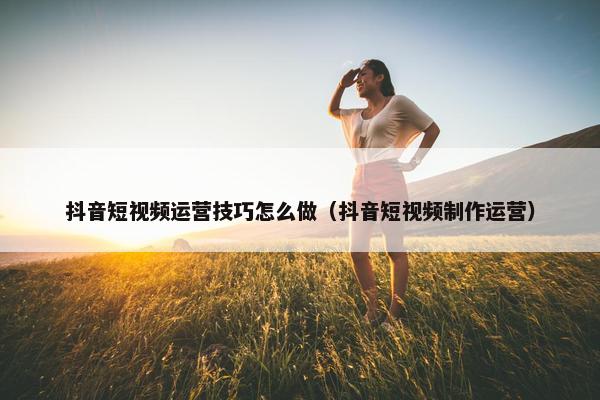 抖音短视频运营技巧怎么做（抖音短视频制作运营）