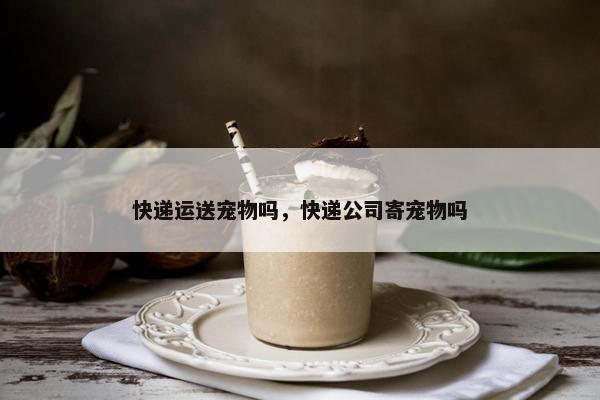 快递运送宠物吗，快递公司寄宠物吗