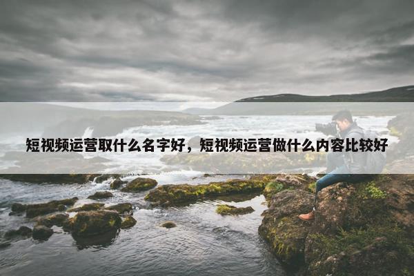 短视频运营取什么名字好，短视频运营做什么内容比较好