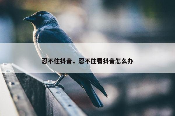 忍不住抖音，忍不住看抖音怎么办