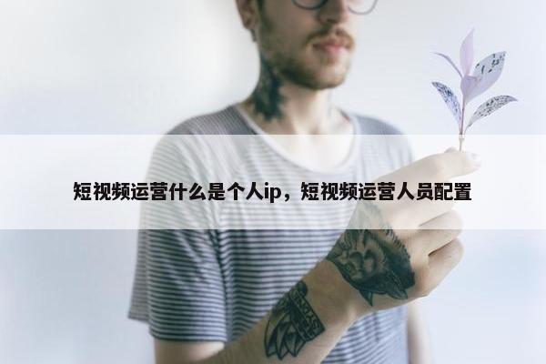 短视频运营什么是个人ip，短视频运营人员配置