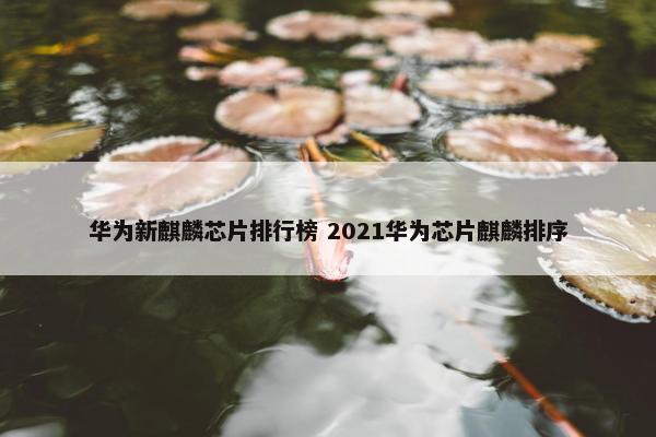 华为新麒麟芯片排行榜 2021华为芯片麒麟排序
