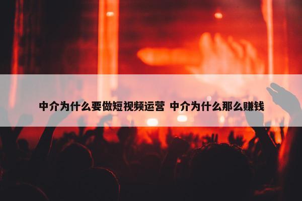 中介为什么要做短视频运营 中介为什么那么赚钱