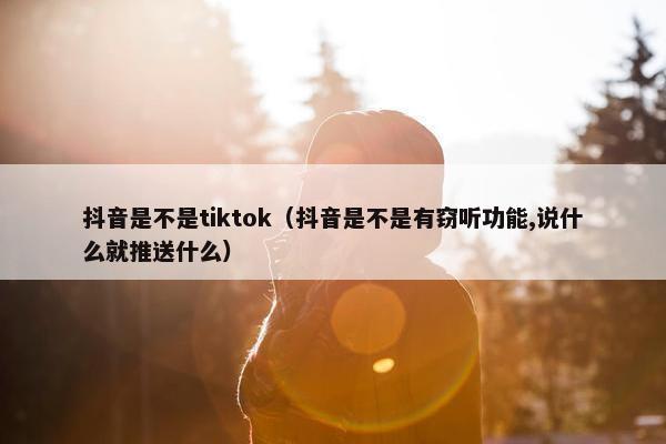 抖音是不是tiktok（抖音是不是有窃听功能,说什么就推送什么）