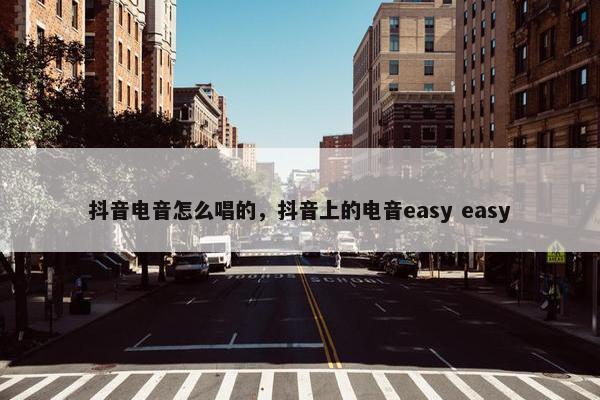 抖音电音怎么唱的，抖音上的电音easy easy