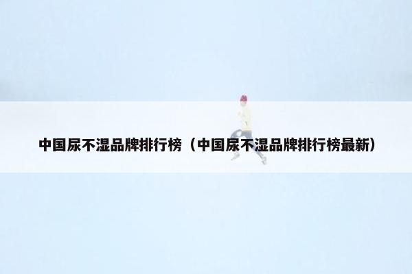 中国尿不湿品牌排行榜（中国尿不湿品牌排行榜最新）