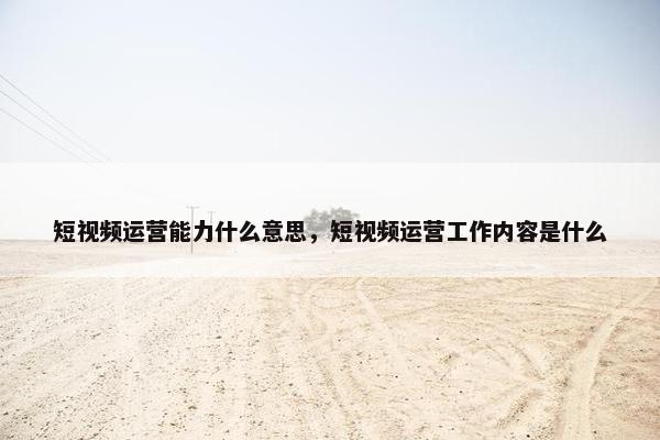 短视频运营能力什么意思，短视频运营工作内容是什么