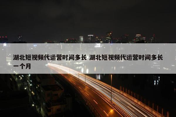 湖北短视频代运营时间多长 湖北短视频代运营时间多长一个月