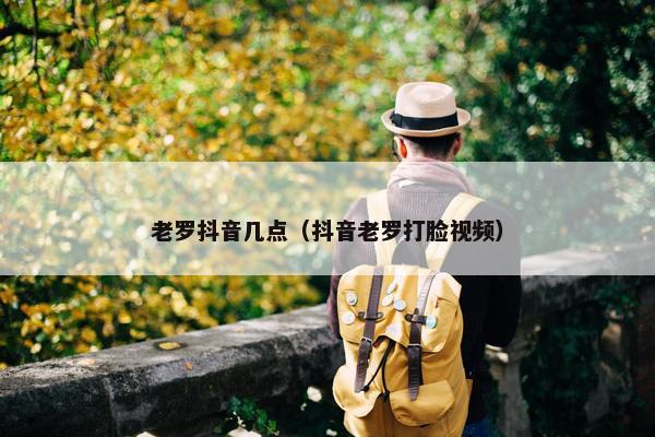 老罗抖音几点（抖音老罗打脸视频）