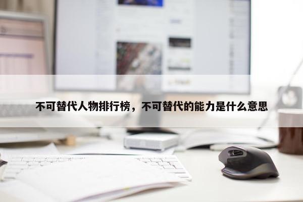 不可替代人物排行榜，不可替代的能力是什么意思