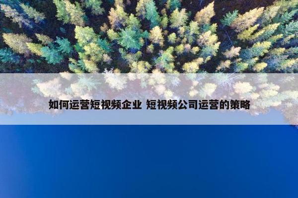 如何运营短视频企业 短视频公司运营的策略