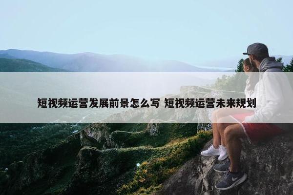 短视频运营发展前景怎么写 短视频运营未来规划